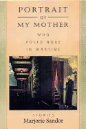 Sandor, Marjorie: Portrait Of My Mother, Who Posed Nude In Wartime: Stories 1